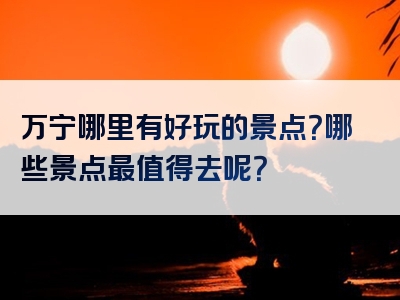 万宁哪里有好玩的景点？哪些景点最值得去呢？