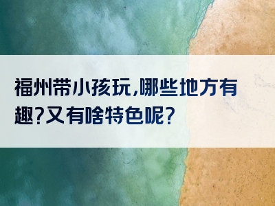 福州带小孩玩，哪些地方有趣？又有啥特色呢？