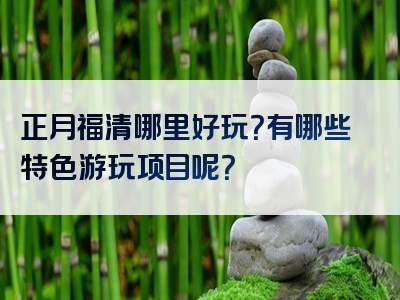 正月福清哪里好玩？有哪些特色游玩项目呢？
