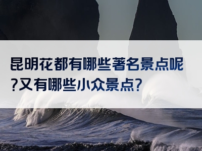 昆明花都有哪些著名景点呢？又有哪些小众景点？