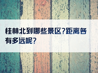 桂林北到哪些景区？距离各有多远呢？