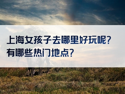 上海女孩子去哪里好玩呢？有哪些热门地点？