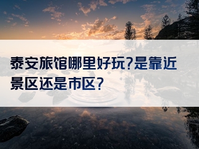 泰安旅馆哪里好玩？是靠近景区还是市区？