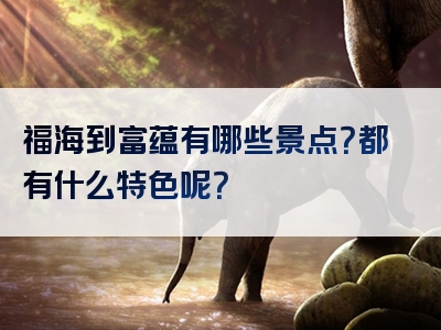 福海到富蕴有哪些景点？都有什么特色呢？