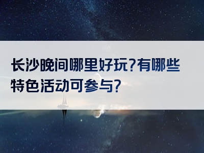长沙晚间哪里好玩？有哪些特色活动可参与？