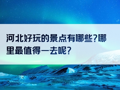 河北好玩的景点有哪些？哪里最值得一去呢？