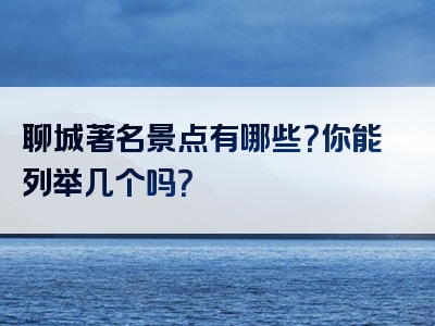 聊城著名景点有哪些？你能列举几个吗？