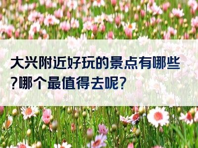 大兴附近好玩的景点有哪些？哪个最值得去呢？