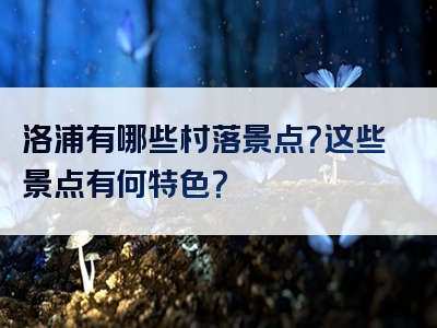 洛浦有哪些村落景点？这些景点有何特色？