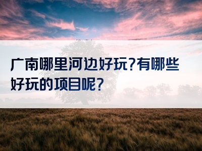 广南哪里河边好玩？有哪些好玩的项目呢？