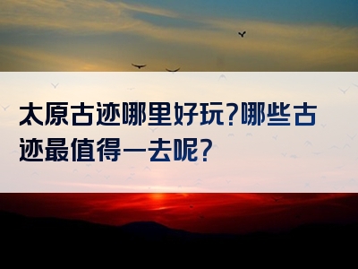 太原古迹哪里好玩？哪些古迹最值得一去呢？
