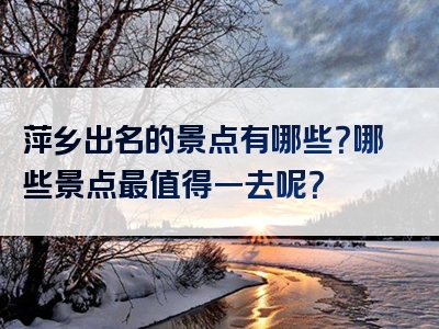 萍乡出名的景点有哪些？哪些景点最值得一去呢？