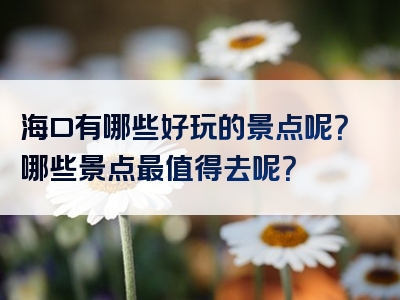 海口有哪些好玩的景点呢？哪些景点最值得去呢？