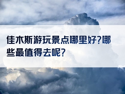 佳木斯游玩景点哪里好？哪些最值得去呢？