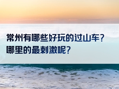 常州有哪些好玩的过山车？哪里的最刺激呢？