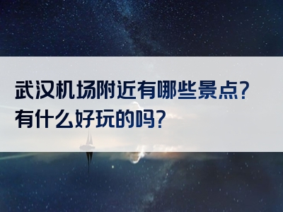 武汉机场附近有哪些景点？有什么好玩的吗？