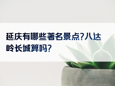 延庆有哪些著名景点？八达岭长城算吗？