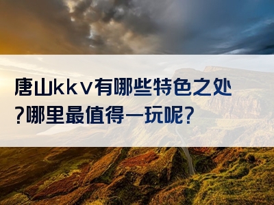 唐山kkv有哪些特色之处？哪里最值得一玩呢？