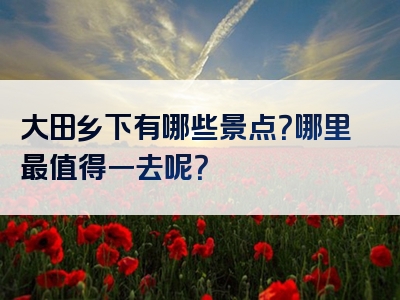 大田乡下有哪些景点？哪里最值得一去呢？