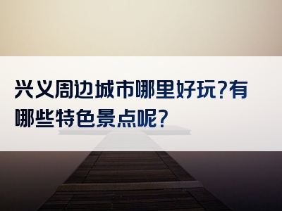 兴义周边城市哪里好玩？有哪些特色景点呢？