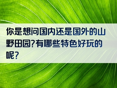 你是想问国内还是国外的山野田园？有哪些特色好玩的呢？