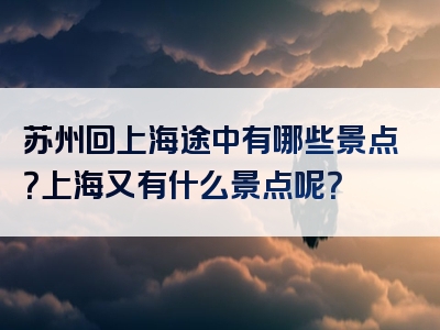 苏州回上海途中有哪些景点？上海又有什么景点呢？
