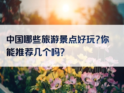 中国哪些旅游景点好玩？你能推荐几个吗？