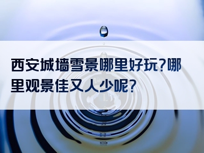 西安城墙雪景哪里好玩？哪里观景佳又人少呢？