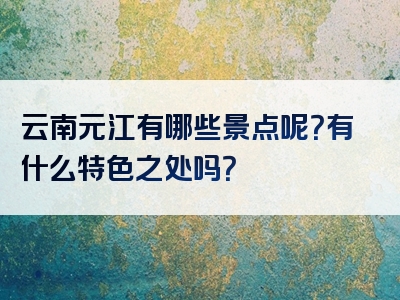 云南元江有哪些景点呢？有什么特色之处吗？