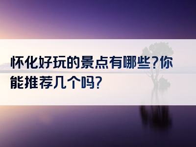 怀化好玩的景点有哪些？你能推荐几个吗？