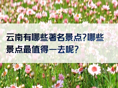 云南有哪些著名景点？哪些景点最值得一去呢？