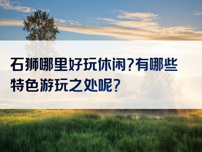 石狮哪里好玩休闲？有哪些特色游玩之处呢？