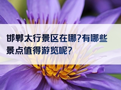 邯郸太行景区在哪？有哪些景点值得游览呢？