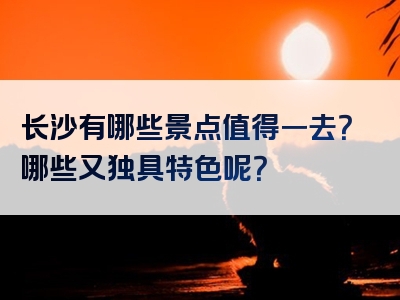 长沙有哪些景点值得一去？哪些又独具特色呢？