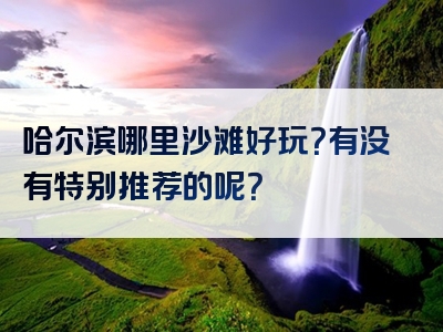 哈尔滨哪里沙滩好玩？有没有特别推荐的呢？