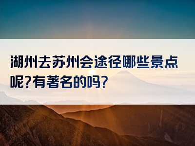 湖州去苏州会途径哪些景点呢？有著名的吗？