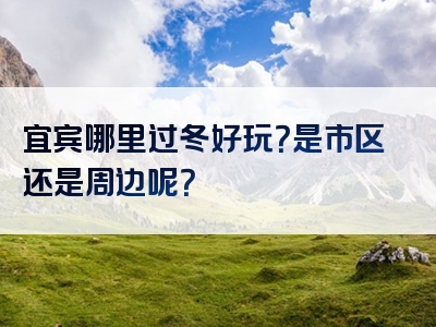 宜宾哪里过冬好玩？是市区还是周边呢？