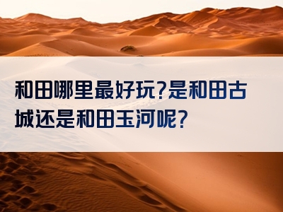 和田哪里最好玩？是和田古城还是和田玉河呢？