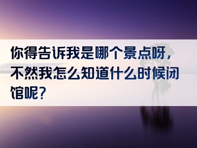 你得告诉我是哪个景点呀，不然我怎么知道什么时候闭馆呢？