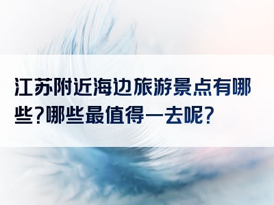 江苏附近海边旅游景点有哪些？哪些最值得一去呢？