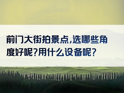 前门大街拍景点，选哪些角度好呢？用什么设备呢？