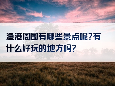 渔港周围有哪些景点呢？有什么好玩的地方吗？