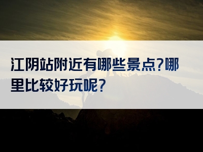 江阴站附近有哪些景点？哪里比较好玩呢？