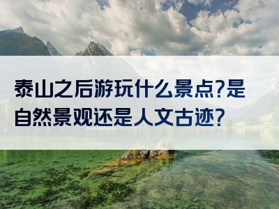 泰山之后游玩什么景点？是自然景观还是人文古迹？