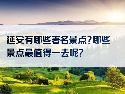 延安有哪些著名景点？哪些景点最值得一去呢？