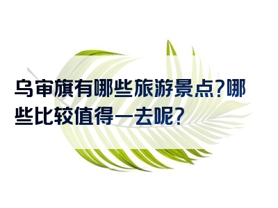 乌审旗有哪些旅游景点？哪些比较值得一去呢？