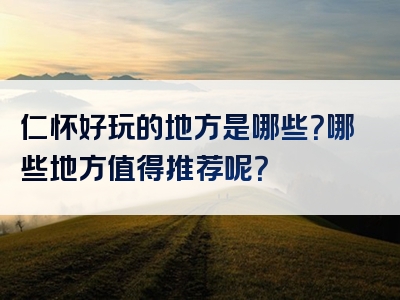 仁怀好玩的地方是哪些？哪些地方值得推荐呢？