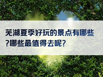 芜湖夏季好玩的景点有哪些？哪些最值得去呢？