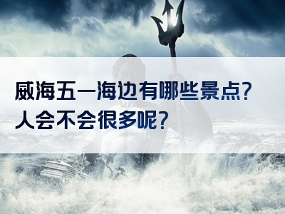 威海五一海边有哪些景点？人会不会很多呢？