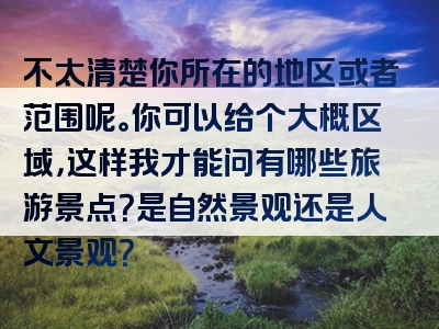 不太清楚你所在的地区或者范围呢。你可以给个大概区域，这样我才能问有哪些旅游景点？是自然景观还是人文景观？